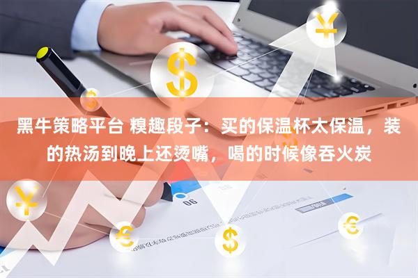 黑牛策略平台 糗趣段子：买的保温杯太保温，装的热汤到晚上还烫嘴，喝的时候像吞火炭