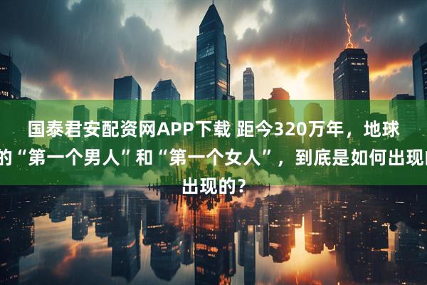 国泰君安配资网APP下载 距今320万年，地球上的“第一个男人”和“第一个女人”，到底是如何出现的？