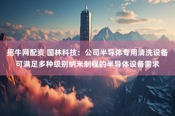 招牛网配资 国林科技：公司半导体专用清洗设备可满足多种级别纳米制程的半导体设备需求