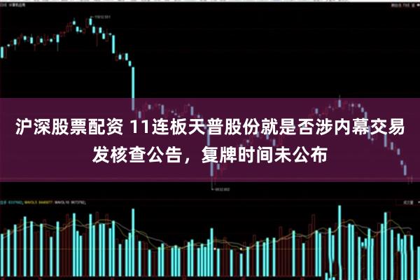 沪深股票配资 11连板天普股份就是否涉内幕交易发核查公告，复牌时间未公布