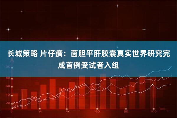 长城策略 片仔癀：茵胆平肝胶囊真实世界研究完成首例受试者入组
