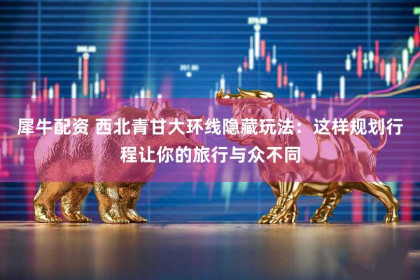 犀牛配资 西北青甘大环线隐藏玩法：这样规划行程让你的旅行与众不同
