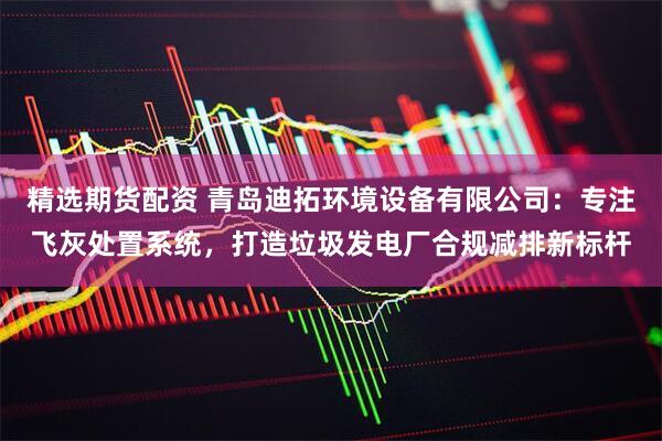精选期货配资 青岛迪拓环境设备有限公司：专注飞灰处置系统，打造垃圾发电厂合规减排新标杆