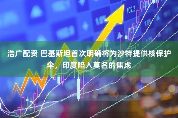 浩广配资 巴基斯坦首次明确将为沙特提供核保护伞，印度陷入莫名的焦虑