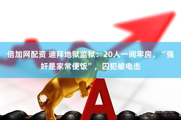 倍加网配资 迪拜地狱监狱：20人一间牢房，“强奸是家常便饭”，囚犯被电击