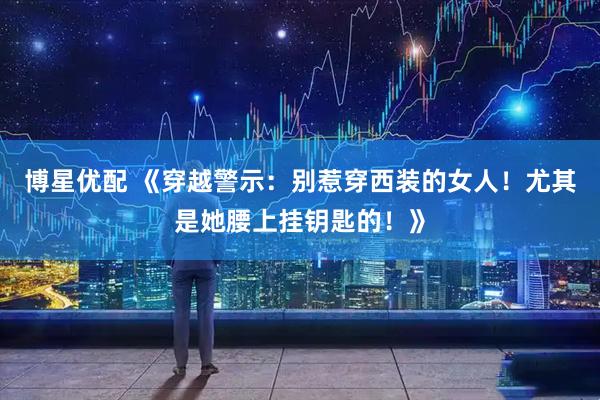 博星优配 《穿越警示：别惹穿西装的女人！尤其是她腰上挂钥匙的！》