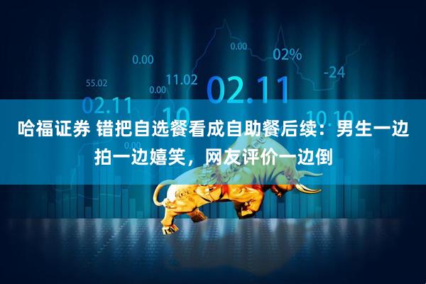 哈福证券 错把自选餐看成自助餐后续：男生一边拍一边嬉笑，网友评价一边倒