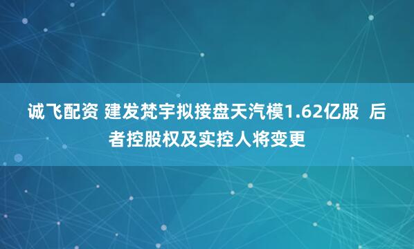 诚飞配资 建发梵宇拟接盘天汽模1.62亿股  后者控股权及实控人将变更