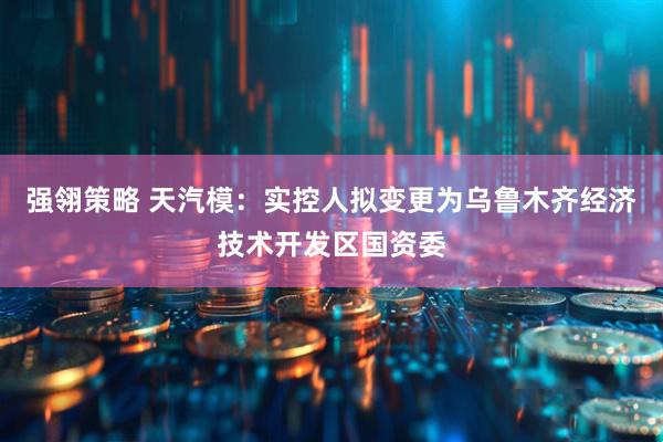 强翎策略 天汽模：实控人拟变更为乌鲁木齐经济技术开发区国资委