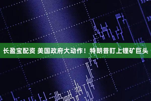长盈宝配资 美国政府大动作！特朗普盯上锂矿巨头