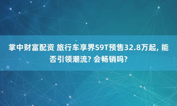 掌中财富配资 旅行车享界S9T预售32.8万起, 能否引领潮流? 会畅销吗?