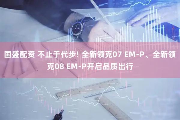 国盛配资 不止于代步! 全新领克07 EM-P、全新领克08 EM-P开启品质出行