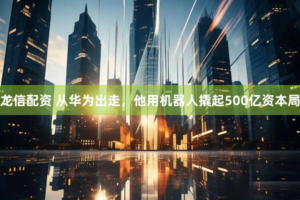龙信配资 从华为出走，他用机器人撬起500亿资本局