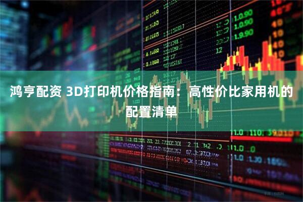 鸿亨配资 3D打印机价格指南：高性价比家用机的配置清单