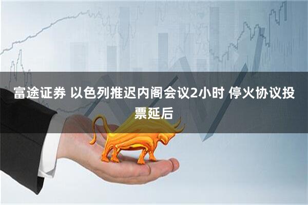 富途证券 以色列推迟内阁会议2小时 停火协议投票延后