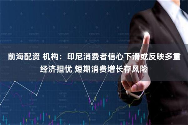 前海配资 机构：印尼消费者信心下滑或反映多重经济担忧 短期消费增长存风险
