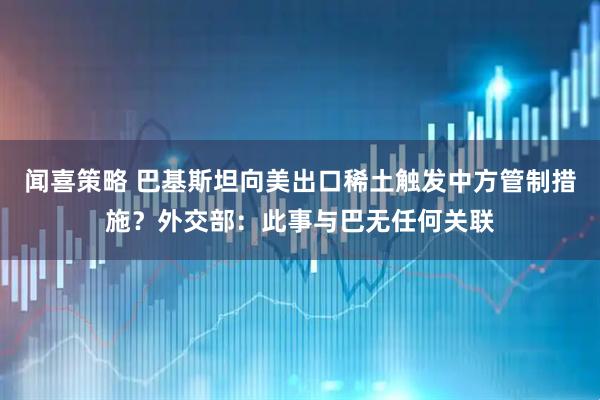 闻喜策略 巴基斯坦向美出口稀土触发中方管制措施？外交部：此事与巴无任何关联