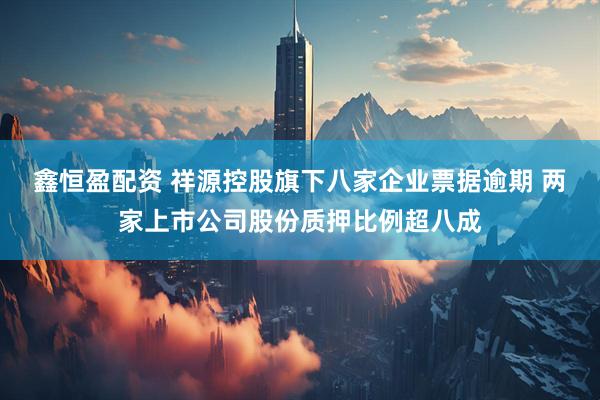 鑫恒盈配资 祥源控股旗下八家企业票据逾期 两家上市公司股份质押比例超八成