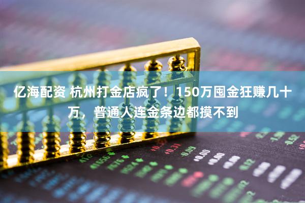 亿海配资 杭州打金店疯了！150万囤金狂赚几十万，普通人连金条边都摸不到
